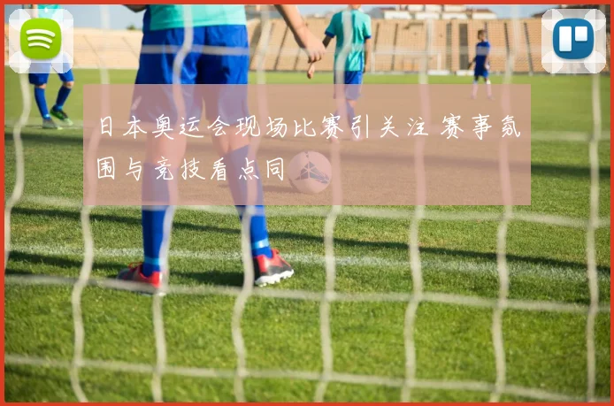 日本奥运会现场比赛引关注 赛事氛围与竞技看点同