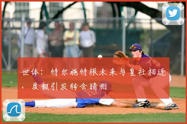 世体:特尔施特根未来与皇社相连,度假引发转会猜测