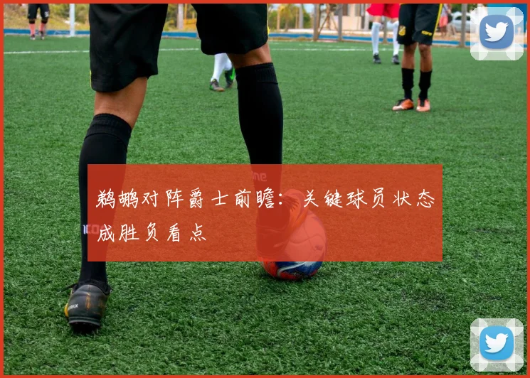 鹈鹕对阵爵士前瞻：关键球员状态成胜负看点