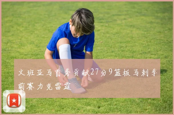 文班亚马首秀贡献27分9篮板马刺季前赛力克雷霆