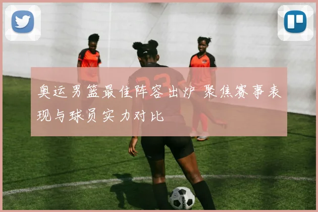奥运男篮最佳阵容出炉 聚焦赛事表现与球员实力对比