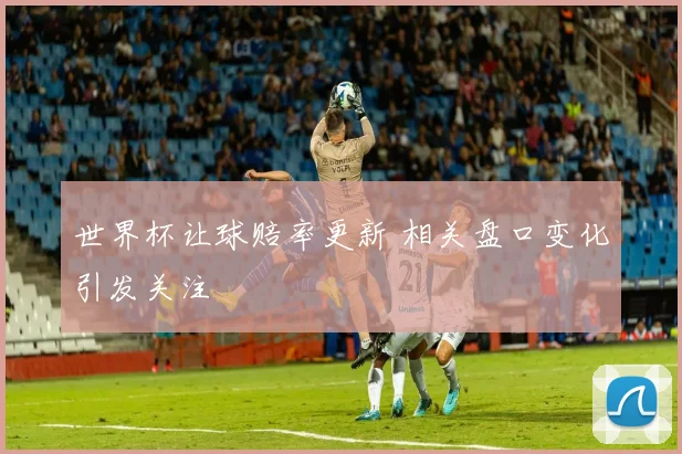 世界杯让球赔率更新 相关盘口变化引发关注