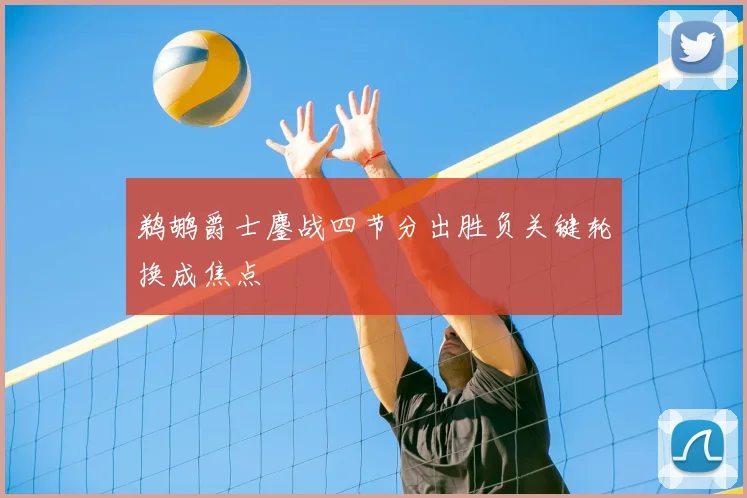 鹈鹕爵士鏖战四节分出胜负关键轮换成焦点