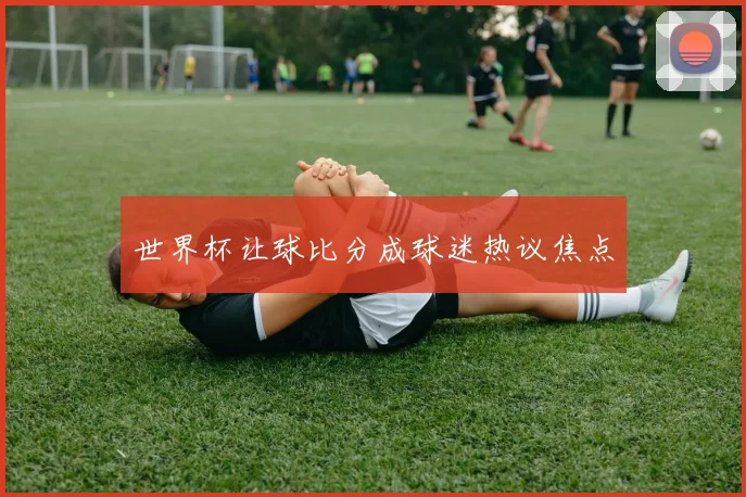 世界杯让球比分成球迷热议焦点