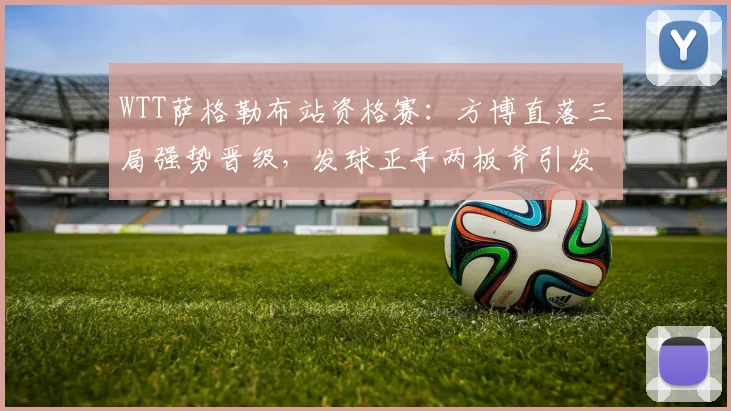 WTT萨格勒布站资格赛：方博直落三局强势晋级，发球正手两板斧引发热议