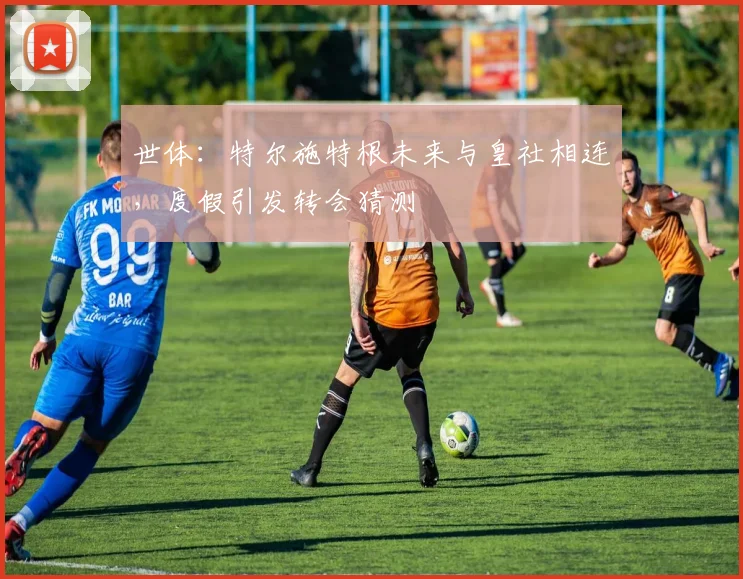 世体:特尔施特根未来与皇社相连,度假引发转会猜测