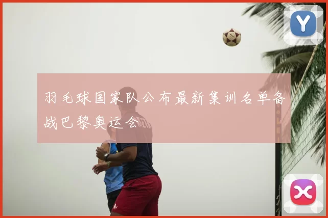 羽毛球国家队公布最新集训名单备战巴黎奥运会