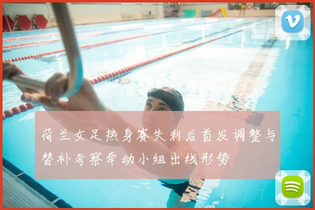 荷兰女足热身赛失利后首发调整与替补考察牵动小组出线形势