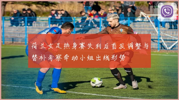 荷兰女足热身赛失利后首发调整与替补考察牵动小组出线形势