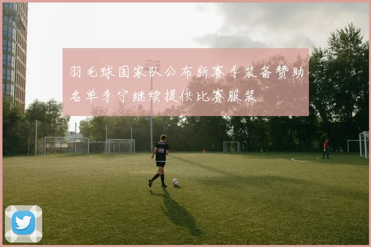 羽毛球国家队公布新赛季装备赞助名单李宁继续提供比赛服装